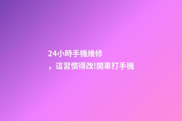 24小時手機維修，這習慣得改!開車打手機-第1張-觀點-玄機派